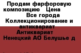 Продам фарфоровую композицию › Цена ­ 16 000 - Все города Коллекционирование и антиквариат » Антиквариат   . Ненецкий АО,Белушье д.